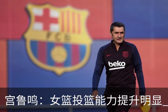宫鲁鸣：女篮投篮能力提升明显 盼海外球员尽早归队