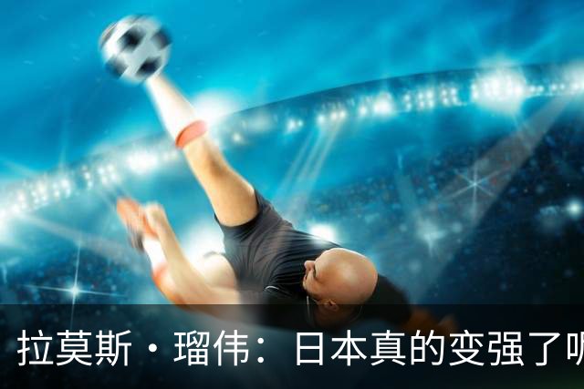 拉莫斯·瑠伟：日本真的变强了呢！2034世界杯能进半决赛