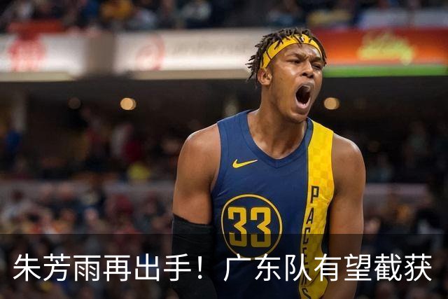 朱芳雨再出手！广东队有望截获“场均12+5”球员，总决赛前景可期